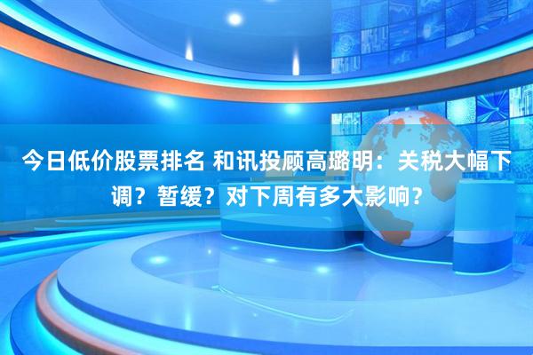 今日低价股票排名 和讯投顾高璐明：关税大幅下调？暂缓？对下周有多大影响？