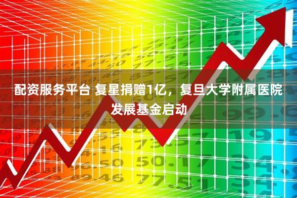 配资服务平台 复星捐赠1亿，复旦大学附属医院发展基金启动