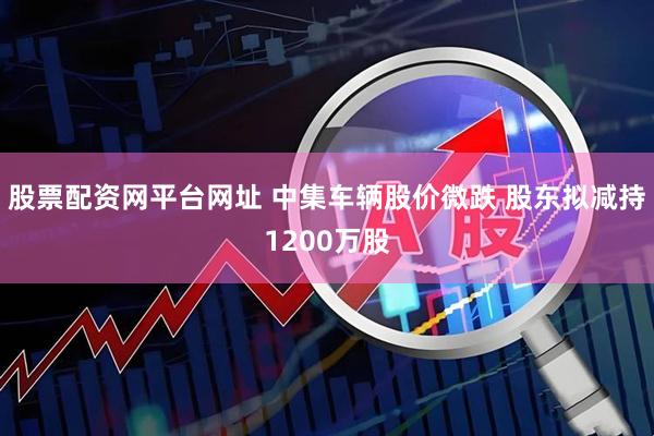 股票配资网平台网址 中集车辆股价微跌 股东拟减持1200万股