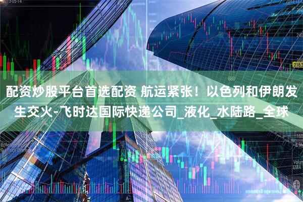 配资炒股平台首选配资 航运紧张！以色列和伊朗发生交火-飞时达国际快递公司_液化_水陆路_全球