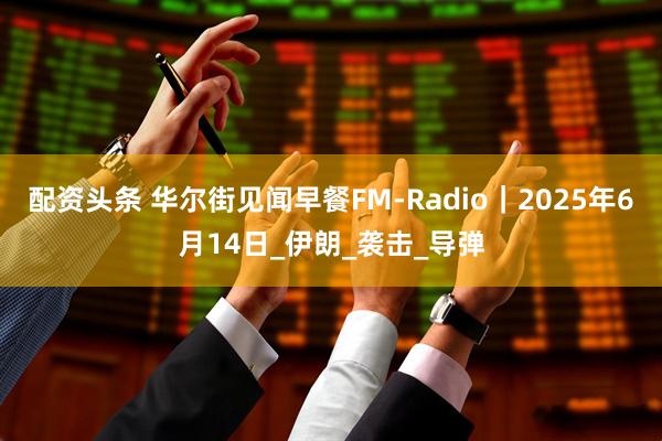 配资头条 华尔街见闻早餐FM-Radio｜2025年6月14日_伊朗_袭击_导弹