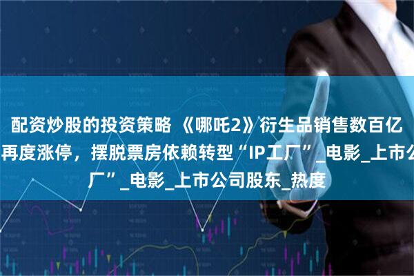 配资炒股的投资策略 《哪吒2》衍生品销售数百亿元！光线传媒再度涨停，摆脱票房依赖转型“IP工厂”_电影_上市公司股东_热度