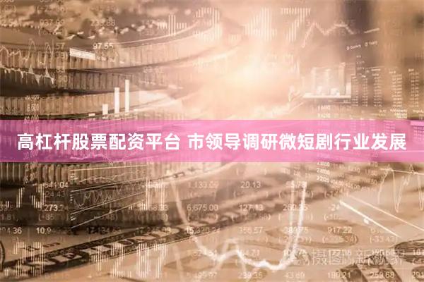 高杠杆股票配资平台 市领导调研微短剧行业发展