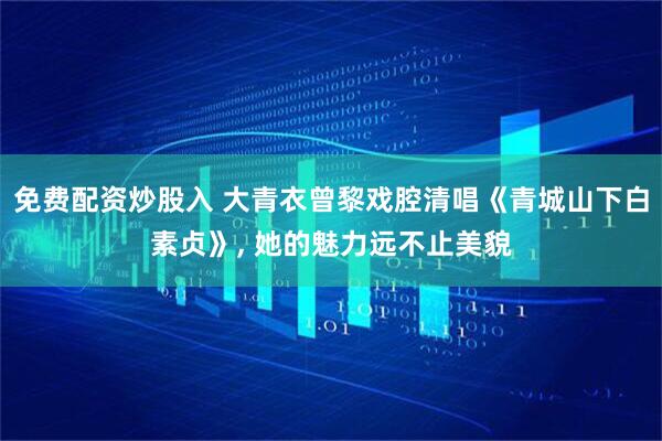免费配资炒股入 大青衣曾黎戏腔清唱《青城山下白素贞》, 她的魅力远不止美貌