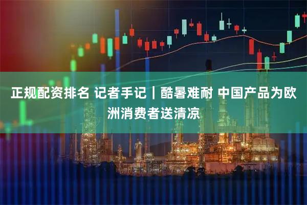 正规配资排名 记者手记｜酷暑难耐 中国产品为欧洲消费者送清凉