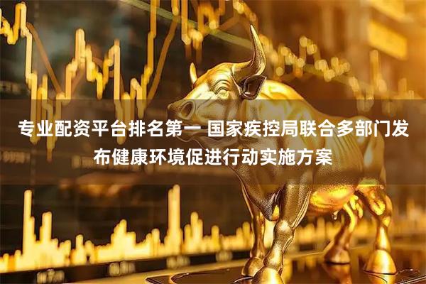 专业配资平台排名第一 国家疾控局联合多部门发布健康环境促进行动实施方案