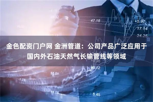 金色配资门户网 金洲管道：公司产品广泛应用于国内外石油天然气长输管线等领域