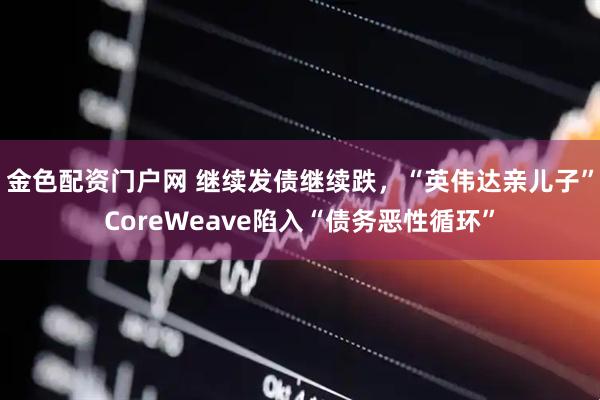 金色配资门户网 继续发债继续跌,“英伟达亲儿子”CoreWeave陷入“债务恶性循环”