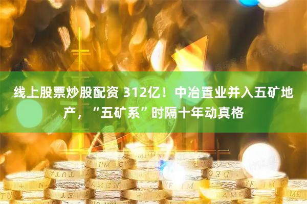 线上股票炒股配资 312亿!中冶置业并入五矿地产,“五矿系”时隔十年动真格
