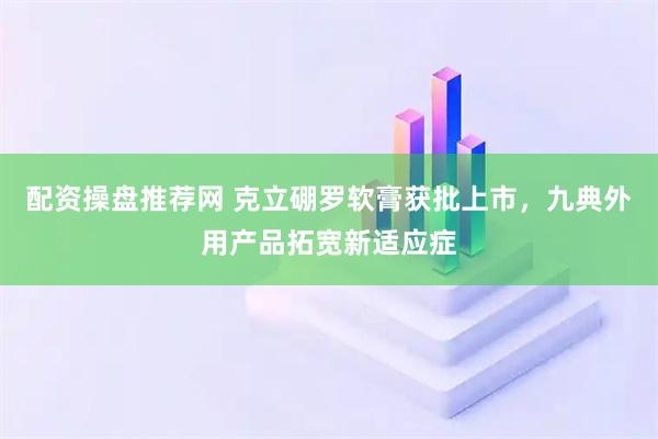 配资操盘推荐网 克立硼罗软膏获批上市，九典外用产品拓宽新适应症