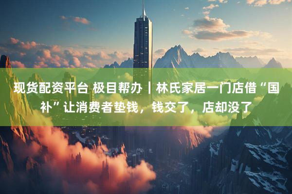 现货配资平台 极目帮办｜林氏家居一门店借“国补”让消费者垫钱，钱交了，店却没了