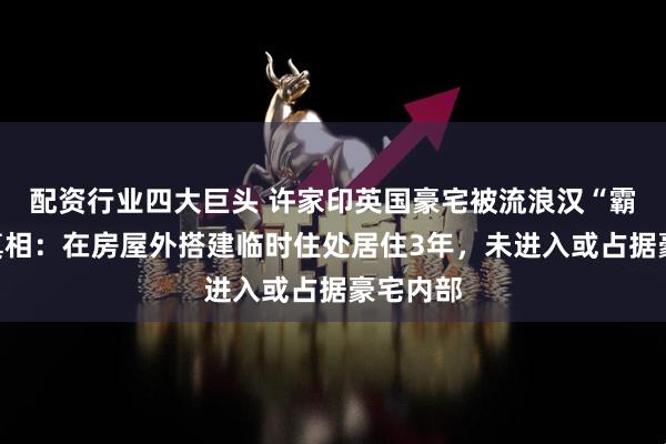 配资行业四大巨头 许家印英国豪宅被流浪汉“霸占”？真相：在房屋外搭建临时住处居住3年，未进入或占据豪宅内部