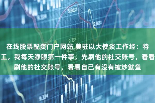 在线股票配资门户网站 美驻以大使谈工作经：特朗普喜欢半夜解雇员工，我每天睁眼第一件事，先刷他的社交账号，看看自己有没有被炒鱿鱼