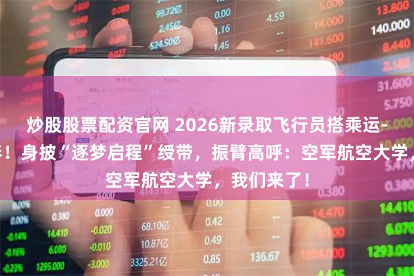 炒股股票配资官网 2026新录取飞行员搭乘运-20飞抵长春！身披“逐梦启程”绶带，振臂高呼：空军航空大学，我们来了！