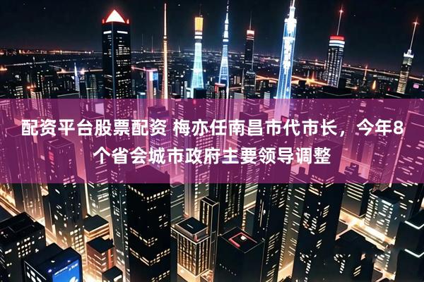 配资平台股票配资 梅亦任南昌市代市长，今年8个省会城市政府主要领导调整